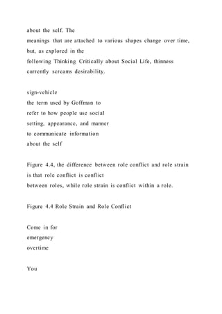 about the self. The
meanings that are attached to various shapes change over time,
but, as explored in the
following Thinking Critically about Social Life, thinness
currently screams desirability.
sign-vehicle
the term used by Goffman to
refer to how people use social
setting, appearance, and manner
to communicate information
about the self
Figure 4.4, the difference between role conflict and role strain
is that role conflict is conflict
between roles, while role strain is conflict within a role.
Figure 4.4 Role Strain and Role Conflict
Come in for
emergency
overtime
You
 