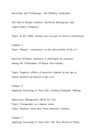 Sociology and Technology: The Shifting Landscape:
The End of Human Culture? Artificial Intelligence and
Super-Smart Computers
Topic: In the 1600s, killing cats was part of festive celebrations
Chapter 3
Topic: Ekman’s conclusions on the universality of the ex-
pression of human emotions is challenged by research
among the Trobianders of Papua New Guinea.
Topic: Negative effects of nurseries depend on the age at
which children are placed in day care
Chapter 4
Applying Sociology to Your Life: Getting Promoted: Making
Impression Management Work for You
Topic: Transgender as a master status
Topic: Students learn more from attractive teachers
Chapter 5
Applying Sociology to Your Life: The New World of Work:
 