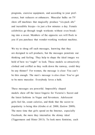 programs, exercise equipment, and according to your pref-
erence, butt reducers or enhancers. Muscular hulks on TV
show off machines that magically produce “six-pack abs”
and incredible biceps—in just a few minutes a day. Female
celebrities go through tough workouts without even break-
ing into a sweat. Members of the opposite sex will flock to
you if you purchase that wonder-working workout machine.
We try to shrug off such messages, knowing that they
are designed to sell products, but the messages penetrate our
thinking and feeling. They help to shape the ideal images we
hold of how we “ought” to look. Those models so attractively
clothed and coiffed as they walk down the runway, could they
be any thinner? For women, the message is clear: You can’t
be thin enough. The men’s message is also clear: You’ve got
to be more muscular. Everybody loves a hulk.
These messages are powerful. Impossibly shaped
models show off the latest lingerie for Victoria’s Secret and
the latest fashions in Vogue and Seventeen. Adolescent
girls feel fat, count calories, and think that the secret to
popularity is being thin (Grabe et al. 2008; Zaslow 2009).
The more time that girls spend on the Internet, especially
Facebook, the more they internalize the skinny ideal
(Tiggermann and Slater 2013). To look more feminine, each
 