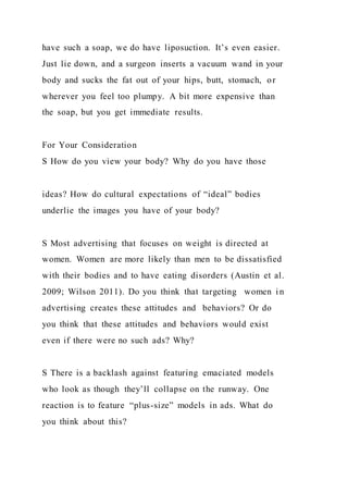 have such a soap, we do have liposuction. It’s even easier.
Just lie down, and a surgeon inserts a vacuum wand in your
body and sucks the fat out of your hips, butt, stomach, or
wherever you feel too plumpy. A bit more expensive than
the soap, but you get immediate results.
For Your Consideration
S How do you view your body? Why do you have those
ideas? How do cultural expectations of “ideal” bodies
underlie the images you have of your body?
S Most advertising that focuses on weight is directed at
women. Women are more likely than men to be dissatisfied
with their bodies and to have eating disorders (Austin et al.
2009; Wilson 2011). Do you think that targeting women in
advertising creates these attitudes and behaviors? Or do
you think that these attitudes and behaviors would exist
even if there were no such ads? Why?
S There is a backlash against featuring emaciated models
who look as though they’ll collapse on the runway. One
reaction is to feature “plus-size” models in ads. What do
you think about this?
 