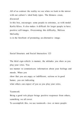All of us contrast the reality we see when we look in the mirror
with our culture’s ideal body types. The thinness craze,
discussed
in this box, encourages some people to extremes, as with model
Karlie Kloss. It also makes it difficult for larger people to have
positive self-images. Overcoming this difficulty, Melissa
McCarthy
is in the forefront of promoting an alternative image.
Social Structure and Social Interaction 123
The third sign-vehicle is manner, the attitudes you show as you
play your roles. You
use manner to communicate information about your feelings and
moods. When you
show that you are angry or indifferent, serious or in good
humor, you are indicating
what others can expect of you as you play your roles.
Teamwork
Being a good role player brings positive responses from others,
something we all covet.
To accomplish this, we use teamwork—two or more people
 