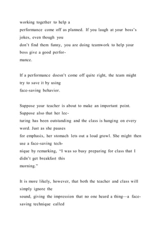 working together to help a
performance come off as planned. If you laugh at your boss’s
jokes, even though you
don’t find them funny, you are doing teamwork to help your
boss give a good perfor-
mance.
If a performance doesn’t come off quite right, the team might
try to save it by using
face-saving behavior.
Suppose your teacher is about to make an important point.
Suppose also that her lec-
turing has been outstanding and the class is hanging on every
word. Just as she pauses
for emphasis, her stomach lets out a loud growl. She might then
use a face-saving tech-
nique by remarking, “I was so busy preparing for class that I
didn’t get breakfast this
morning.”
It is more likely, however, that both the teacher and class will
simply ignore the
sound, giving the impression that no one heard a thing—a face-
saving technique called
 