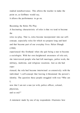 studied nonobservance. This allows the teacher to make the
point or, as Goffman would say,
it allows the performance to go on.
Becoming the Roles We Play
A fascinating characteristic of roles is that we tend to become
the
roles we play. That is, roles become incorporated into our self-
concept, especially roles for which we prepare long and hard
and that become part of our everyday lives. Helen Ebaugh
(1988)
experienced this firsthand when she quit being a nun to become
a sociologist. With her own heightened awareness of role exit,
she interviewed people who had left marriages, police work, the
military, medicine, and religious vocations. Just as she had
expe-
rienced, the role had become intertwined so extensively with the
individual ’s self-concept that leaving it threatened the person’s
identity. The question these people struggled with was “Who am
I,
now that I am not a nun (or wife, police officer, colonel,
physician,
and so on)?”
A statement made by one of my respondents illustrates how
 