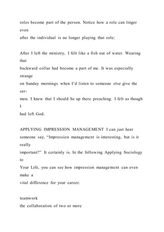 roles become part of the person. Notice how a role can linger
even
after the individual is no longer playing that role:
After I left the ministry, I felt like a fish out of water. Wearing
that
backward collar had become a part of me. It was especially
strange
on Sunday mornings when I’d listen to someone else give the
ser-
mon. I knew that I should be up there preaching. I felt as though
I
had left God.
APPLYING IMPRESSION MANAGEMENT I can just hear
someone say, “Impression management is interesting, but is it
really
important?” It certainly is. In the following Applying Sociology
to
Your Life, you can see how impression management can even
make a
vital difference for your career.
teamwork
the collaboration of two or more
 