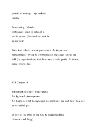 people to manage impressions
jointly
face-saving behavior
techniques used to salvage a
performance (interaction) that is
going sour
Both individuals and organizations do impression
management, trying to communicate messages about the
self (or organization) that best meets their goals. At times,
these efforts fail.
124 Chapter 4
Ethnomethodology: Uncovering
Background Assumptions
4.8 Explain what background assumptions are and how they are
an essential part
of social life (this is the key to understanding
ethnomethodology).
 