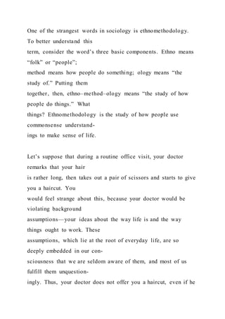One of the strangest words in sociology is ethnomethodology.
To better understand this
term, consider the word’s three basic components. Ethno means
“folk” or “people”;
method means how people do something; ology means “the
study of.” Putting them
together, then, ethno–method–ology means “the study of how
people do things.” What
things? Ethnomethodology is the study of how people use
commonsense understand-
ings to make sense of life.
Let’s suppose that during a routine office visit, your doctor
remarks that your hair
is rather long, then takes out a pair of scissors and starts to give
you a haircut. You
would feel strange about this, because your doctor would be
violating background
assumptions—your ideas about the way life is and the way
things ought to work. These
assumptions, which lie at the root of everyday life, are so
deeply embedded in our con-
sciousness that we are seldom aware of them, and most of us
fulfill them unquestion-
ingly. Thus, your doctor does not offer you a haircut, even if he
 