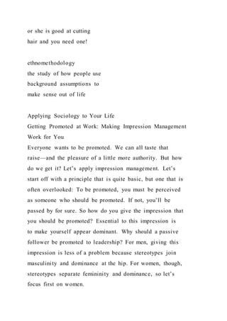 or she is good at cutting
hair and you need one!
ethnomethodology
the study of how people use
background assumptions to
make sense out of life
Applying Sociology to Your Life
Getting Promoted at Work: Making Impression Management
Work for You
Everyone wants to be promoted. We can all taste that
raise—and the pleasure of a little more authority. But how
do we get it? Let’s apply impression management. Let’s
start off with a principle that is quite basic, but one that is
often overlooked: To be promoted, you must be perceived
as someone who should be promoted. If not, you’ll be
passed by for sure. So how do you give the impression that
you should be promoted? Essential to this impression is
to make yourself appear dominant. Why should a passive
follower be promoted to leadership? For men, giving this
impression is less of a problem because stereotypes join
masculinity and dominance at the hip. For women, though,
stereotypes separate femininity and dominance, so let’s
focus first on women.
 
