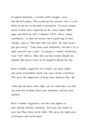 To appear dominant, a woman could swagger, curse,
and tell dirty jokes. This would get her noticed—but it is not
likely to put her on the path to promotion. To assist women,
career coaches have appeared on the scene (Agins 2009;
Agno and McEwen 2011; Chapman 2013). These “image
consultants,” as they are known, have a grab bag of little
sayings, such as “The more skin you show, the more power
you give away.” “Tone down your femininity, but don’t try to
make yourself into a man.” To present a “subtle” femininity,
wear “soft” fabrics. They also say that women should use
makeup that doesn’t have to be reapplied during the day.
Here’s another suggestion for women, one more subtle
and easily overlooked: Stash your purse inside a briefcase.
This gives the impression of being more business-like. By
removing the purse from sight, you are removing a cue that
can lead men to think about your femininity and not your
abilities.
Here’s another suggestion, one that also applies to
men. During business meetings, don’t put your hands in
your lap. Place them on the table. This gives the impression
of alertness and involvement.
 