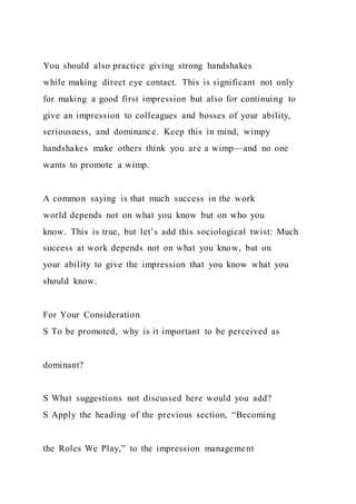 You should also practice giving strong handshakes
while making direct eye contact. This is significant not only
for making a good first impression but also for continuing to
give an impression to colleagues and bosses of your ability,
seriousness, and dominance. Keep this in mind, wimpy
handshakes make others think you are a wimp—and no one
wants to promote a wimp.
A common saying is that much success in the work
world depends not on what you know but on who you
know. This is true, but let’s add this sociological twist: Much
success at work depends not on what you know, but on
your ability to give the impression that you know what you
should know.
For Your Consideration
S To be promoted, why is it important to be perceived as
dominant?
S What suggestions not discussed here would you add?
S Apply the heading of the previous section, “Becoming
the Roles We Play,” to the impression management
 