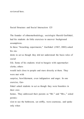 reviewed here.
Social Structure and Social Interaction 125
The founder of ethnomethodology, sociologist Harold Garfinkel,
had his students do little exercises to uncover background
assumptions.
In these “breaching experiments,” Garfinkel (1967, 2002) asked
his stu-
dents to act as though they did not understand the basic rules of
social
life. Some of his students tried to bargain with supermarket
clerks; others
would inch close to people and stare directly at them. They
were met with
surprise, bewilderment, even indignation and anger. In one
exercise, Gar-
finkel asked students to act as though they were boarders in
their own
homes. They addressed their parents as “Mr.” and “Mrs.,” asked
permis-
sion to use the bathroom, sat stiffly, were courteous, and spoke
only when
 