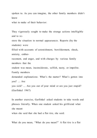 spoken to. As you can imagine, the other family members didn’t
know
what to make of their behavior:
They vigorously sought to make the strange actions intelligible
and to re-
store the situation to normal appearances. Reports (by the
students) were
filled with accounts of astonishment, bewilderment, shock,
anxiety, embar-
rassment, and anger, and with charges by various family
members that the
student was mean, inconsiderate, selfish, nasty, or impolite.
Family members
demanded explanations: What’s the matter? What’s gotten into
you? … Are
you sick? … Are you out of your mind or are you just stupid?
(Garfinkel 1967)
In another exercise, Garfinkel asked students to take words and
phrases literally. When one student asked his girlfriend what
she meant
when she said that she had a flat tire, she said:
What do you mean, “What do you mean?” A flat tire is a flat
 