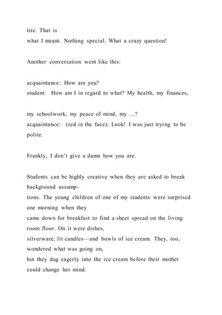 tire. That is
what I meant. Nothing special. What a crazy question!
Another conversation went like this:
acquaintance: How are you?
student: How am I in regard to what? My health, my finances,
my schoolwork, my peace of mind, my …?
acquaintance: (red in the face): Look! I was just tryi ng to be
polite.
Frankly, I don’t give a damn how you are.
Students can be highly creative when they are asked to break
background assump-
tions. The young children of one of my students were surprised
one morning when they
came down for breakfast to find a sheet spread on the living
room floor. On it were dishes,
silverware, lit candles—and bowls of ice cream. They, too,
wondered what was going on,
but they dug eagerly into the ice cream before their mother
could change her mind.
 