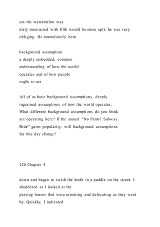 cut the watermelon was
dirty (encrusted with filth would be more apt), he was very
obliging. He immediately bent
background assumption
a deeply embedded, common
understanding of how the world
operates and of how people
ought to act
All of us have background assumptions, deeply
ingrained assumptions of how the world operates.
What different background assumptions do you think
are operating here? If the annual “No Pants! Subway
Ride” gains popularity, will background assumptions
for this day change?
126 Chapter 4
down and began to swish the knife in a puddle on the street. I
shuddered as I looked at the
passing burros that were urinating and defecating as they went
by. Quickly, I indicated
 