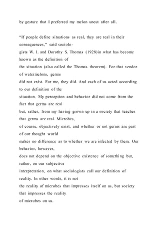 by gesture that I preferred my melon uncut after all.
“If people define situations as real, they are real in their
consequences,” said sociolo-
gists W. I. and Dorothy S. Thomas (1928)in what has become
known as the definition of
the situation (also called the Thomas theorem). For that vendor
of watermelons, germs
did not exist. For me, they did. And each of us acted according
to our definition of the
situation. My perception and behavior did not come from the
fact that germs are real
but, rather, from my having grown up in a society that teaches
that germs are real. Microbes,
of course, objectively exist, and whether or not germs are part
of our thought world
makes no difference as to whether we are infected by them. Our
behavior, however,
does not depend on the objective existence of something but,
rather, on our subjective
interpretation, on what sociologists call our definition of
reality. In other words, it is not
the reality of microbes that impresses itself on us, but society
that impresses the reality
of microbes on us.
 