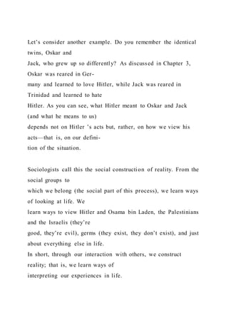 Let’s consider another example. Do you remember the identical
twins, Oskar and
Jack, who grew up so differently? As discussed in Chapter 3,
Oskar was reared in Ger-
many and learned to love Hitler, while Jack was reared in
Trinidad and learned to hate
Hitler. As you can see, what Hitler meant to Oskar and Jack
(and what he means to us)
depends not on Hitler ’s acts but, rather, on how we view his
acts—that is, on our defini-
tion of the situation.
Sociologists call this the social construction of reality. From the
social groups to
which we belong (the social part of this process), we learn ways
of looking at life. We
learn ways to view Hitler and Osama bin Laden, the Palestinians
and the Israelis (they’re
good, they’re evil), germs (they exist, they don’t exist), and just
about everything else in life.
In short, through our interaction with others, we construct
reality; that is, we learn ways of
interpreting our experiences in life.
 