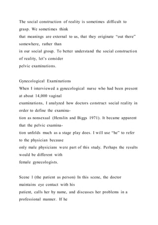 The social construction of reality is sometimes difficult to
grasp. We sometimes think
that meanings are external to us, that they originate “out there”
somewhere, rather than
in our social group. To better understand the social construction
of reality, let’s consider
pelvic examinations.
Gynecological Examinations
When I interviewed a gynecological nurse who had been present
at about 14,000 vaginal
examinations, I analyzed how doctors construct social reality in
order to define the examina-
tion as nonsexual (Henslin and Biggs 1971). It became apparent
that the pelvic examina-
tion unfolds much as a stage play does. I will use “he” to refer
to the physician because
only male physicians were part of this study. Perhaps the results
would be different with
female gynecologists.
Scene 1 (the patient as person) In this scene, the doctor
maintains eye contact with his
patient, calls her by name, and discusses her problems in a
professional manner. If he
 