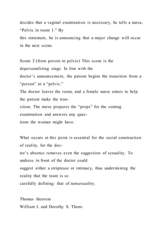 decides that a vaginal examination is necessary, he tells a nurse,
“Pelvic in room 1.” By
this statement, he is announcing that a major change will occur
in the next scene.
Scene 2 (from person to pelvic) This scene is the
depersonalizing stage. In line with the
doctor’s announcement, the patient begins the transition from a
“person” to a “pelvic.”
The doctor leaves the room, and a female nurse enters to help
the patient make the tran-
sition. The nurse prepares the “props” for the coming
examination and answers any ques-
tions the woman might have.
What occurs at this point is essential for the social construction
of reality, for the doc-
tor’s absence removes even the suggestion of sexuality. To
undress in front of the doctor could
suggest either a striptease or intimacy, thus undermining the
reality that the team is so
carefully defining: that of nonsexuality.
Thomas theorem
William I. and Dorothy S. Thom-
 