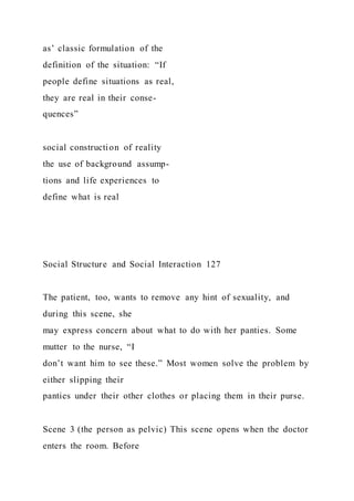 as’ classic formulation of the
definition of the situation: “If
people define situations as real,
they are real in their conse-
quences”
social construction of reality
the use of background assump-
tions and life experiences to
define what is real
Social Structure and Social Interaction 127
The patient, too, wants to remove any hint of sexuality, and
during this scene, she
may express concern about what to do with her panties. Some
mutter to the nurse, “I
don’t want him to see these.” Most women solve the problem by
either slipping their
panties under their other clothes or placing them in their purse.
Scene 3 (the person as pelvic) This scene opens when the doctor
enters the room. Before
 