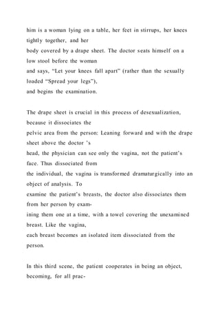 him is a woman lying on a table, her feet in stirrups, her knees
tightly together, and her
body covered by a drape sheet. The doctor seats himself on a
low stool before the woman
and says, “Let your knees fall apart” (rather than the sexually
loaded “Spread your legs”),
and begins the examination.
The drape sheet is crucial in this process of desexualization,
because it dissociates the
pelvic area from the person: Leaning forward and with the drape
sheet above the doctor ’s
head, the physician can see only the vagina, not the patient’s
face. Thus dissociated from
the individual, the vagina is transformed dramaturgically into an
object of analysis. To
examine the patient’s breasts, the doctor also dissociates them
from her person by exam-
ining them one at a time, with a towel covering the unexamined
breast. Like the vagina,
each breast becomes an isolated item dissociated from the
person.
In this third scene, the patient cooperates in being an object,
becoming, for all prac-
 