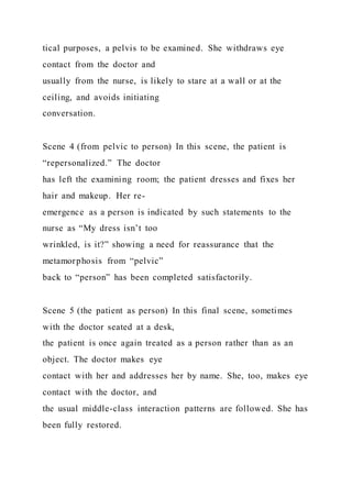 tical purposes, a pelvis to be examined. She withdraws eye
contact from the doctor and
usually from the nurse, is likely to stare at a wall or at the
ceiling, and avoids initiating
conversation.
Scene 4 (from pelvic to person) In this scene, the patient is
“repersonalized.” The doctor
has left the examining room; the patient dresses and fixes her
hair and makeup. Her re-
emergence as a person is indicated by such statements to the
nurse as “My dress isn’t too
wrinkled, is it?” showing a need for reassurance that the
metamorphosis from “pelvic”
back to “person” has been completed satisfactorily.
Scene 5 (the patient as person) In this final scene, sometimes
with the doctor seated at a desk,
the patient is once again treated as a person rather than as an
object. The doctor makes eye
contact with her and addresses her by name. She, too, makes eye
contact with the doctor, and
the usual middle-class interaction patterns are followed. She has
been fully restored.
 