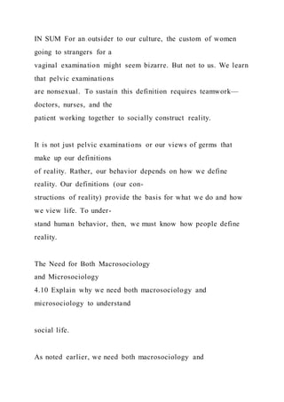IN SUM For an outsider to our culture, the custom of women
going to strangers for a
vaginal examination might seem bizarre. But not to us. We learn
that pelvic examinations
are nonsexual. To sustain this definition requires teamwork—
doctors, nurses, and the
patient working together to socially construct reality.
It is not just pelvic examinations or our views of germs that
make up our definitions
of reality. Rather, our behavior depends on how we define
reality. Our definitions (our con-
structions of reality) provide the basis for what we do and how
we view life. To under-
stand human behavior, then, we must know how people define
reality.
The Need for Both Macrosociology
and Microsociology
4.10 Explain why we need both macrosociology and
microsociology to understand
social life.
As noted earlier, we need both macrosociology and
 