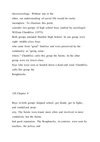 microsociology. Without one or the
other, our understanding of social life would be vastly
incomplete. To illustrate this point,
consider two groups of high school boys studied by sociologist
William Chambliss (1973).
Both groups attended Hanibal High School. In one group were
eight middle-class boys
who came from “good” families and were perceived by the
community as “going some-
where.” Chambliss calls this group the Saints. In the other
group were six lower-class
boys who were seen as headed down a dead-end road. Chambliss
calls this group the
Roughnecks.
128 Chapter 4
Boys in both groups skipped school, got drunk, got in fights,
and vandalized prop-
erty. The Saints were truant more often and involved in more
vandalism, but the Saints
had good reputation. The Roughnecks, in contrast, were seen by
teachers, the police, and
 