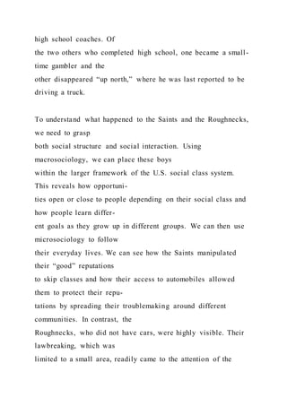 high school coaches. Of
the two others who completed high school, one became a small-
time gambler and the
other disappeared “up north,” where he was last reported to be
driving a truck.
To understand what happened to the Saints and the Roughnecks,
we need to grasp
both social structure and social interaction. Using
macrosociology, we can place these boys
within the larger framework of the U.S. social class system.
This reveals how opportuni-
ties open or close to people depending on their social class and
how people learn differ-
ent goals as they grow up in different groups. We can then use
microsociology to follow
their everyday lives. We can see how the Saints manipulated
their “good” reputations
to skip classes and how their access to automobiles allowed
them to protect their repu-
tations by spreading their troublemaking around different
communities. In contrast, the
Roughnecks, who did not have cars, were highly visible. Their
lawbreaking, which was
limited to a small area, readily came to the attention of the
 