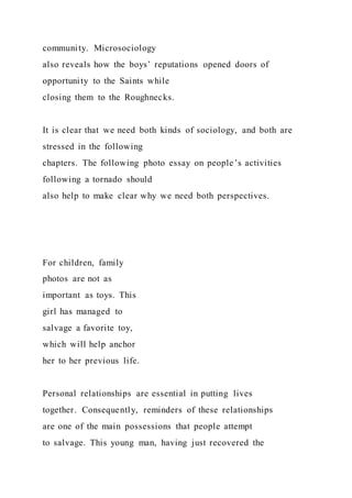 community. Microsociology
also reveals how the boys’ reputations opened doors of
opportunity to the Saints while
closing them to the Roughnecks.
It is clear that we need both kinds of sociology, and both are
stressed in the following
chapters. The following photo essay on people’s activities
following a tornado should
also help to make clear why we need both perspectives.
For children, family
photos are not as
important as toys. This
girl has managed to
salvage a favorite toy,
which will help anchor
her to her previous life.
Personal relationships are essential in putting lives
together. Consequently, reminders of these relationships
are one of the main possessions that people attempt
to salvage. This young man, having just recovered the
 