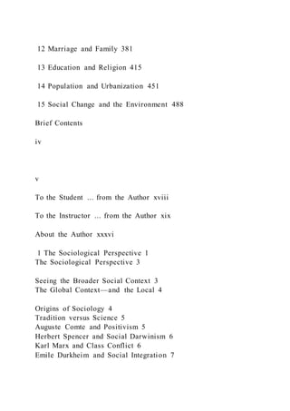 12 Marriage and Family 381
13 Education and Religion 415
14 Population and Urbanization 451
15 Social Change and the Environment 488
Brief Contents
iv
v
To the Student ... from the Author xviii
To the Instructor ... from the Author xix
About the Author xxxvi
1 The Sociological Perspective 1
The Sociological Perspective 3
Seeing the Broader Social Context 3
The Global Context—and the Local 4
Origins of Sociology 4
Tradition versus Science 5
Auguste Comte and Positivism 5
Herbert Spencer and Social Darwinism 6
Karl Marx and Class Conflict 6
Emile Durkheim and Social Integration 7
 