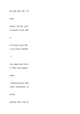 the day after the tor
nado
struck, tell the story
of people in the mid
st
of trying to put thei
r lives back together
. I
was impressed at ho
w little time people
spent
commiserating abou
t their misfortune an
d how
quickly they took pr
 