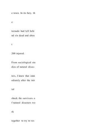 e town. In its fury, th
e
tornado had left behi
nd six dead and abou
t
200 injured.
From sociological stu
dies of natural disas-
ters, I knew that imm
ediately after the init
ial
shock the survivors o
f natural disasters wo
rk
together to try to res
 