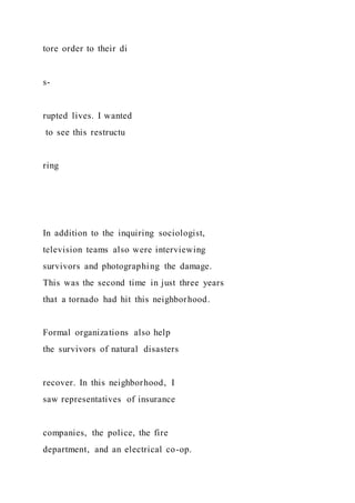 tore order to their di
s-
rupted lives. I wanted
to see this restructu
ring
In addition to the inquiring sociologist,
television teams also were interviewing
survivors and photographing the damage.
This was the second time in just three years
that a tornado had hit this neighborhood.
Formal organizations also help
the survivors of natural disasters
recover. In this neighborhood, I
saw representatives of insurance
companies, the police, the fire
department, and an electrical co-op.
 