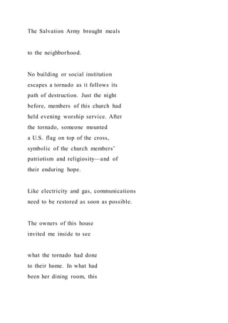 The Salvation Army brought meals
to the neighborhood.
No building or social institution
escapes a tornado as it follows its
path of destruction. Just the night
before, members of this church had
held evening worship service. After
the tornado, someone mounted
a U.S. flag on top of the cross,
symbolic of the church members’
patriotism and religiosity—and of
their enduring hope.
Like electricity and gas, communications
need to be restored as soon as possible.
The owners of this house
invited me inside to see
what the tornado had done
to their home. In what had
been her dining room, this
 