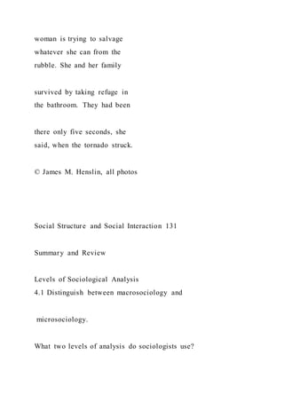 woman is trying to salvage
whatever she can from the
rubble. She and her family
survived by taking refuge in
the bathroom. They had been
there only five seconds, she
said, when the tornado struck.
© James M. Henslin, all photos
Social Structure and Social Interaction 131
Summary and Review
Levels of Sociological Analysis
4.1 Distinguish between macrosociology and
microsociology.
What two levels of analysis do sociologists use?
 