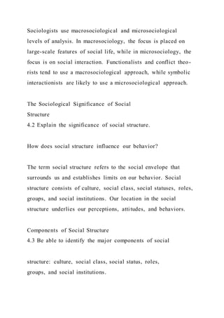 Sociologists use macrosociological and microsociological
levels of analysis. In macrosociology, the focus is placed on
large-scale features of social life, while in microsociology, the
focus is on social interaction. Functionalists and conflict theo-
rists tend to use a macrosociological approach, while symbolic
interactionists are likely to use a microsociological approach.
The Sociological Significance of Social
Structure
4.2 Explain the significance of social structure.
How does social structure influence our behavior?
The term social structure refers to the social envelope that
surrounds us and establishes limits on our behavior. Social
structure consists of culture, social class, social statuses, roles,
groups, and social institutions. Our location in the social
structure underlies our perceptions, attitudes, and behaviors.
Components of Social Structure
4.3 Be able to identify the major components of social
structure: culture, social class, social status, roles,
groups, and social institutions.
 