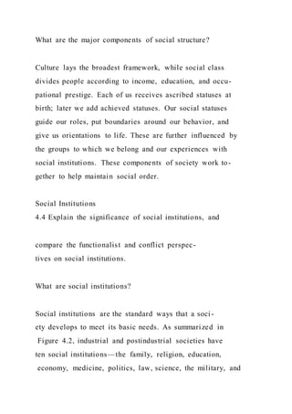 What are the major components of social structure?
Culture lays the broadest framework, while social class
divides people according to income, education, and occu-
pational prestige. Each of us receives ascribed statuses at
birth; later we add achieved statuses. Our social statuses
guide our roles, put boundaries around our behavior, and
give us orientations to life. These are further influenced by
the groups to which we belong and our experiences with
social institutions. These components of society work to-
gether to help maintain social order.
Social Institutions
4.4 Explain the significance of social institutions, and
compare the functionalist and conflict perspec-
tives on social institutions.
What are social institutions?
Social institutions are the standard ways that a soci -
ety develops to meet its basic needs. As summarized in
Figure 4.2, industrial and postindustrial societies have
ten social institutions—the family, religion, education,
economy, medicine, politics, law, science, the military, and
 