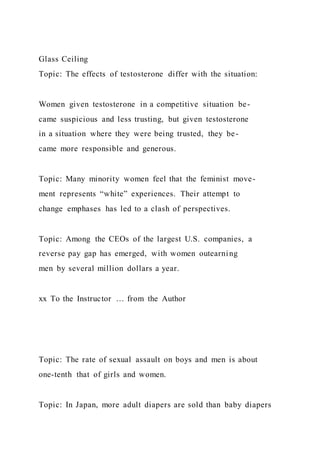 Glass Ceiling
Topic: The effects of testosterone differ with the situation:
Women given testosterone in a competitive situation be-
came suspicious and less trusting, but given testosterone
in a situation where they were being trusted, they be-
came more responsible and generous.
Topic: Many minority women feel that the feminist move-
ment represents “white” experiences. Their attempt to
change emphases has led to a clash of perspectives.
Topic: Among the CEOs of the largest U.S. companies, a
reverse pay gap has emerged, with women outearning
men by several million dollars a year.
xx To the Instructor … from the Author
Topic: The rate of sexual assault on boys and men is about
one-tenth that of girls and women.
Topic: In Japan, more adult diapers are sold than baby diapers
 