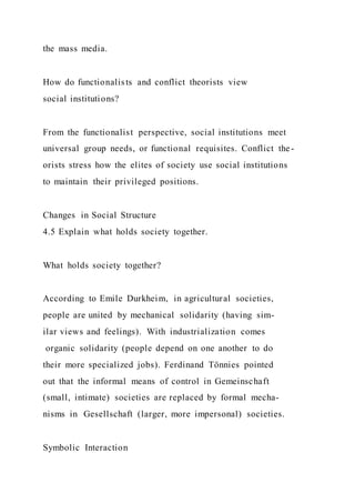 the mass media.
How do functionalists and conflict theorists view
social institutions?
From the functionalist perspective, social institutions meet
universal group needs, or functional requisites. Conflict the-
orists stress how the elites of society use social institutions
to maintain their privileged positions.
Changes in Social Structure
4.5 Explain what holds society together.
What holds society together?
According to Emile Durkheim, in agricultural societies,
people are united by mechanical solidarity (having sim-
ilar views and feelings). With industrialization comes
organic solidarity (people depend on one another to do
their more specialized jobs). Ferdinand Tönnies pointed
out that the informal means of control in Gemeinschaft
(small, intimate) societies are replaced by formal mecha-
nisms in Gesellschaft (larger, more impersonal) societies.
Symbolic Interaction
 