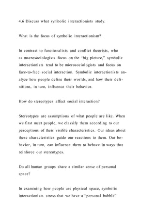 4.6 Discuss what symbolic interactionists study.
What is the focus of symbolic interactionism?
In contrast to functionalists and conflict theorists, who
as macrosociologists focus on the “big picture,” symbolic
interactionists tend to be microsociologists and focus on
face-to-face social interaction. Symbolic interactionists an-
alyze how people define their worlds, and how their defi -
nitions, in turn, influence their behavior.
How do stereotypes affect social interaction?
Stereotypes are assumptions of what people are like. When
we first meet people, we classify them according to our
perceptions of their visible characteristics. Our ideas about
these characteristics guide our reactions to them. Our be-
havior, in turn, can influence them to behave in ways that
reinforce our stereotypes.
Do all human groups share a similar sense of personal
space?
In examining how people use physical space, symbolic
interactionists stress that we have a “personal bubble”
 