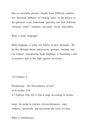 that we carefully protect. People from different cultures
use “personal bubbles” of varying sizes, so the answer to
the question is no. Americans typically use four different
“distance zones”: intimate, personal, social, and public.
What is body language?
Body language is using our bodies to give messages. We
do this through facial expressions, posture, smiling, and
eye contact. Interpreting body language is becoming a tool
in business and in the fight against terrorism.
132 Chapter 4
Dramaturgy: The Presentation of Self
in Everyday Life
4.7 Explain why life is like a stage according to drama-
turgy; be ready to explain role performance, sign-
vehicles, teamwork, and becoming the roles we play.
What is dramaturgy?
 