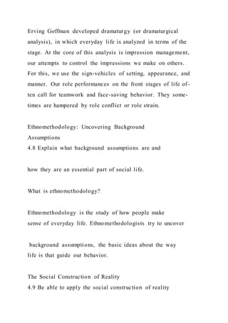 Erving Goffman developed dramaturgy (or dramaturgical
analysis), in which everyday life is analyzed in terms of the
stage. At the core of this analysis is impression management,
our attempts to control the impressions we make on others.
For this, we use the sign-vehicles of setting, appearance, and
manner. Our role performances on the front stages of life of-
ten call for teamwork and face-saving behavior. They some-
times are hampered by role conflict or role strain.
Ethnomethodology: Uncovering Background
Assumptions
4.8 Explain what background assumptions are and
how they are an essential part of social life.
What is ethnomethodology?
Ethnomethodology is the study of how people make
sense of everyday life. Ethnomethodologists try to uncover
background assumptions, the basic ideas about the way
life is that guide our behavior.
The Social Construction of Reality
4.9 Be able to apply the social construction of reality
 