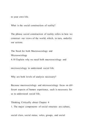 to your own life.
What is the social construction of reality?
The phrase social construction of reality refers to how we
construct our views of the world, which, in turn, underlie
our actions.
The Need for both Macrosociology and
Microsociology
4.10 Explain why we need both macrosociology and
microsociology to understand social life.
Why are both levels of analysis necessary?
Because macrosociology and microsociology focus on dif-
ferent aspects of human experience, each is necessary for
us to understand social life.
Thinking Critically about Chapter 4
1. The major components of social structure are culture,
social class, social status, roles, groups, and social
 