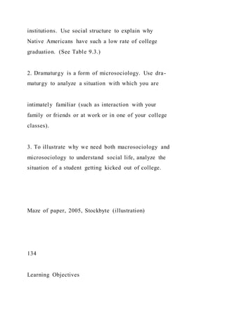 institutions. Use social structure to explain why
Native Americans have such a low rate of college
graduation. (See Table 9.3.)
2. Dramaturgy is a form of microsociology. Use dra-
maturgy to analyze a situation with which you are
intimately familiar (such as interaction with your
family or friends or at work or in one of your college
classes).
3. To illustrate why we need both macrosociology and
microsociology to understand social life, analyze the
situation of a student getting kicked out of college.
Maze of paper, 2005, Stockbyte (illustration)
134
Learning Objectives
 