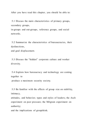 After you have read this chapter, you should be able to:
5.1 Discuss the main characteristics of primary groups,
secondary groups,
in-groups and out-groups, reference groups, and social
networks.
5.2 Summarize the characteristics of bureaucracies, their
dysfunctions,
and goal displacement.
5.3 Discuss the “hidden” corporate culture and worker
diversity.
5.4 Explain how bureaucracy and technology are coming
together to
produce a maximum security society.
5.5 Be familiar with the effects of group size on stability,
intimacy,
attitudes, and behavior; types and styles of leaders; the Asch
experiment on peer pressure; the Milgram experiment on
authority;
and the implications of groupthink.
 