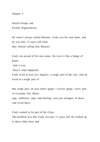Chapter 5
Social Groups and
Formal Organizations
He wasn’t always called Monster. Cody was his real name, and
he was only 13 years old when
they started calling him Monster.
Cody was proud of his new name. He wore it like a badge of
honor.
And it was.
Here’s what happened.
Cody lived in East Los Angeles, a tough part of the city. And he
lived in a tough part of
that tough part, an area where gangs—violent gangs—were part
of everyday life. Shoot-
ings, robberies, rape, and beatings were not strangers to those
who lived there.
Cody wanted to be part of the Crips.
The problem was that Cody was just 11 years old. He looked up
to these older boys and
 