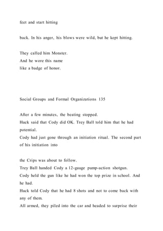 feet and start hitting
back. In his anger, his blows were wild, but he kept hitting.
They called him Monster.
And he wore this name
like a badge of honor.
Social Groups and Formal Organizations 135
After a few minutes, the beating stopped.
Huck said that Cody did OK. Trey Ball told him that he had
potential.
Cody had just gone through an initiation ritual. The second part
of his initiation into
the Crips was about to follow.
Trey Ball handed Cody a 12-gauge pump-action shotgun.
Cody held the gun like he had won the top prize in school. And
he had.
Huck told Cody that he had 8 shots and not to come back with
any of them.
All armed, they piled into the car and headed to surprise their
 
