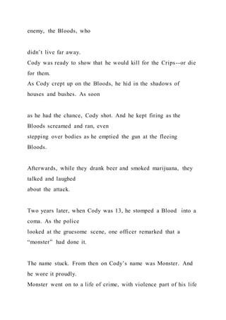 enemy, the Bloods, who
didn’t live far away.
Cody was ready to show that he would kill for the Crips--or die
for them.
As Cody crept up on the Bloods, he hid in the shadows of
houses and bushes. As soon
as he had the chance, Cody shot. And he kept firing as the
Bloods screamed and ran, even
stepping over bodies as he emptied the gun at the fleeing
Bloods.
Afterwards, while they drank beer and smoked marijuana, they
talked and laughed
about the attack.
Two years later, when Cody was 13, he stomped a Blood into a
coma. As the police
looked at the gruesome scene, one officer remarked that a
“monster” had done it.
The name stuck. From then on Cody’s name was Monster. And
he wore it proudly.
Monster went on to a life of crime, with violence part of his life
 