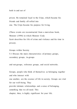 both in and out of
prison. He remained loyal to the Crips, which became his
friends and family all rolled into
one. The Crips became his purpose for living.
(These events are reconstructed from a marvelous book,
Monster (1994) in which Monster Cody
Scott describes his life of crime and violence and his time in
prison).
Groups within Society
5.1 Discuss the main characteristics of primary groups,
secondary groups, in-groups
and out-groups, reference groups, and social networks.
Groups, people who think of themselves as belonging together
and who interact with
one another, are the essence of life in society. Groups are vital
for our well-being. They
provide intimate relationships and a sense of belonging,
something that we all need. This
chapter, then, is highly significant for your life.
 