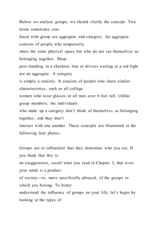 Before we analyze groups, we should clarify the concept. Two
terms sometimes con-
fused with group are aggregate and category. An aggregate
consists of people who temporarily
share the same physical space but who do not see themselves as
belonging together. Shop-
pers standing in a checkout line or drivers waiting at a red light
are an aggregate. A category
is simply a statistic. It consists of people who share similar
characteristics, such as all college
women who wear glasses or all men over 6 feet tall. Unlike
group members, the individuals
who make up a category don’t think of themselves as belonging
together, and they don’t
interact with one another. These concepts are illustrated in the
following four photos.
Groups are so influential that they determine who you are. If
you think that this is
an exaggeration, recall what you read in Chapter 3, that even
your mind is a product
of society—or, more specifically phrased, of the groups to
which you belong. To better
understand the influence of groups on your life, let’s begin by
looking at the types of
 