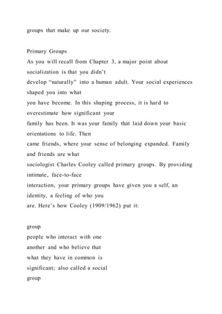 groups that make up our society.
Primary Groups
As you will recall from Chapter 3, a major point about
socialization is that you didn’t
develop “naturally” into a human adult. Your social experiences
shaped you into what
you have become. In this shaping process, it is hard to
overestimate how significant your
family has been. It was your family that laid down your basic
orientations to life. Then
came friends, where your sense of belonging expanded. Family
and friends are what
sociologist Charles Cooley called primary groups. By providing
intimate, face-to-face
interaction, your primary groups have given you a self, an
identity, a feeling of who you
are. Here’s how Cooley (1909/1962) put it:
group
people who interact with one
another and who believe that
what they have in common is
significant; also called a social
group
 
